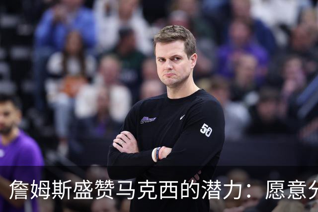 詹姆斯盛赞马克西的潜力：愿意分享宝贵经验，助其成就传奇